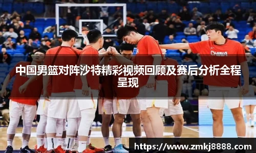 中国男篮对阵沙特精彩视频回顾及赛后分析全程呈现