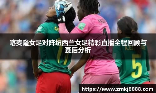 喀麦隆女足对阵纽西兰女足精彩直播全程回顾与赛后分析